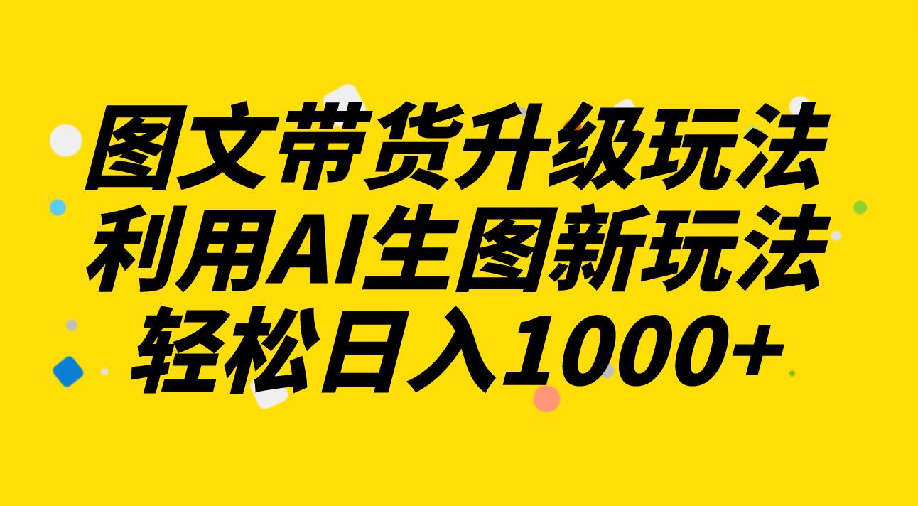图文带货升级玩法2.0分享，利用AI生图新玩法，每天半小时轻松日入1000+-海淘下载站