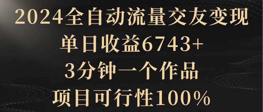 2024全自动流量交友变现，单日收益6743+，3分钟一个作品，项目可行性100%-海淘下载站