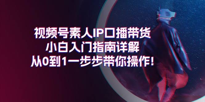 视频号素人IP口播带货小白入门指南详解，从0到1一步步带你操作!-海淘下载站