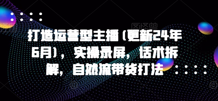 打造运营型主播(更新25年2月)，实操录屏，话术拆解，自然流带货打法-海淘下载站