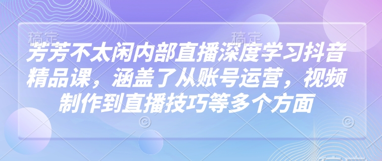 芳芳不太闲内部直播深度学习抖音精品课，涵盖了从账号运营，视频制作到直播技巧等多个方面-海淘下载站