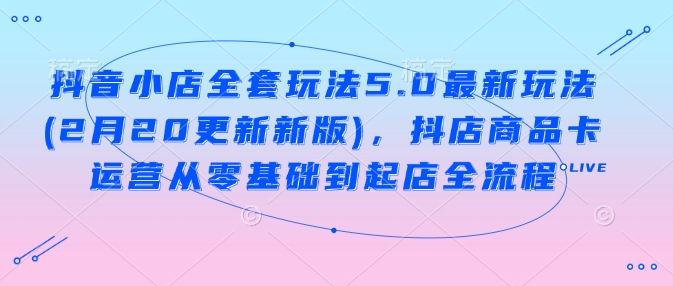 抖音小店全套玩法5.0最新玩法(2月20更新新版)，抖店商品卡运营从零基础到起店全流程-海淘下载站