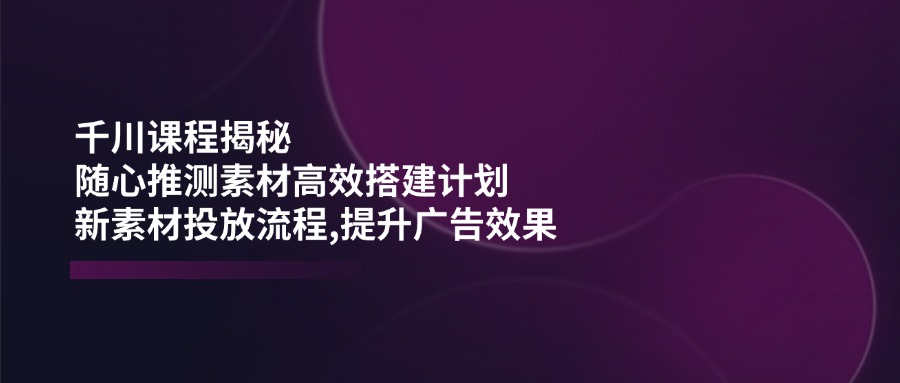 千川课程揭秘：随心推测素材高效搭建计划,新素材投放流程,提升广告效果-海淘下载站