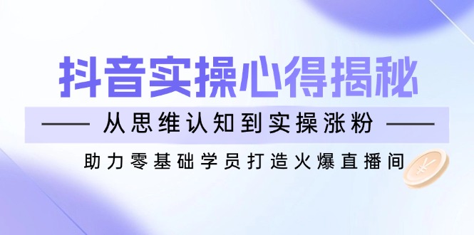 抖音实战心得揭秘，从思维认知到实操涨粉，助力零基础学员打造火爆直播间-海淘下载站