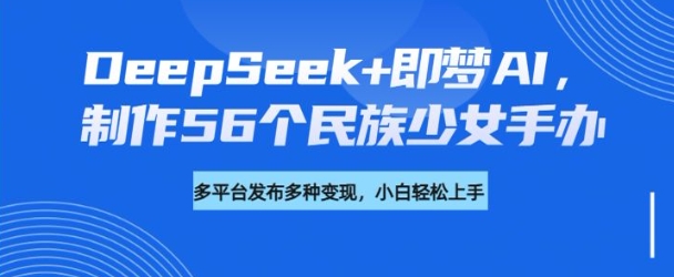 DeepSeek+即梦AI，制作56个民族少女手办，附详细教程+变现方向-海淘下载站