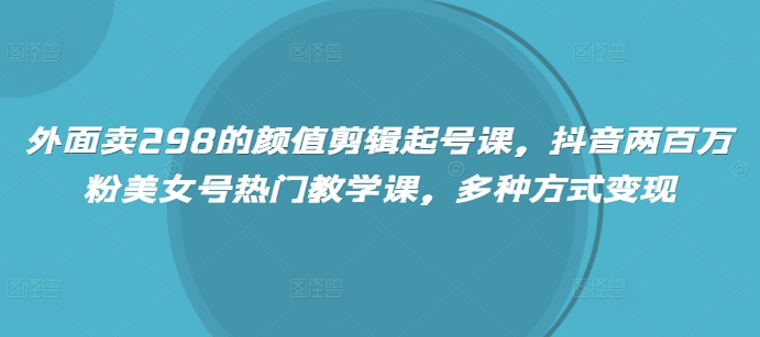 外面卖298的颜值剪辑起号课，抖音两百万粉美女号热门教学课，多种方式变现-海淘下载站