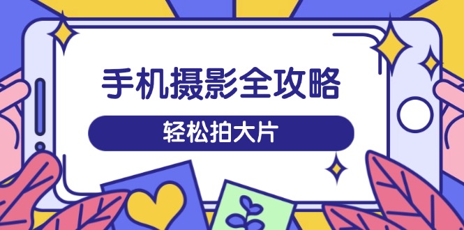 手机摄影全攻略，从拍摄到剪辑，训练营带你玩转短视频，轻松拍大片-海淘下载站