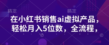 小红书销售ai虚拟产品，轻松月入5位数，全流程，超细节变现过程，完全无卡点-海淘下载站