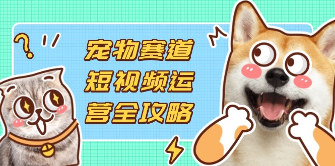 宠物赛道短视频运营全攻略，选品拍摄剪辑实操，实现流量到收益转化-海淘下载站