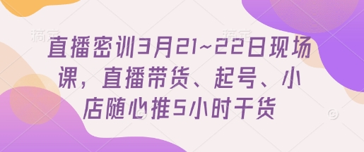 直播密训3月21~22日现场课,直播带货、起号、小店随心推5小时干货-海淘下载站