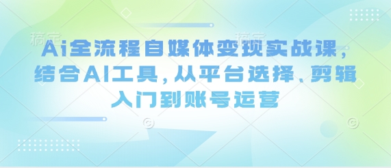 Ai全流程自媒体变现实战课，结合AI工具，从平台选择、剪辑入门到账号运营-海淘下载站