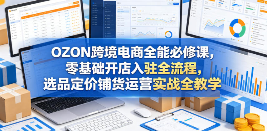 OZON跨境电商全能必修课，零基础开店入驻全流程，选品定价铺货运营实战全教学(更新0605)-海淘下载站