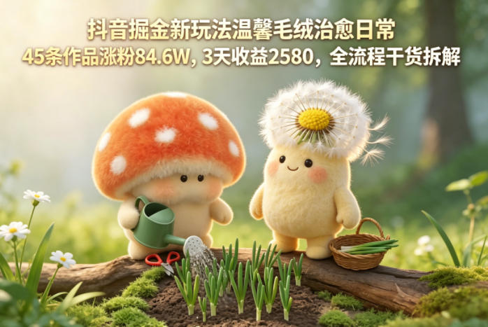 抖音掘金新玩法温馨毛绒治愈日常，45条作品涨粉84.6W，3天收益2580，全流程干货拆解-海淘下载站