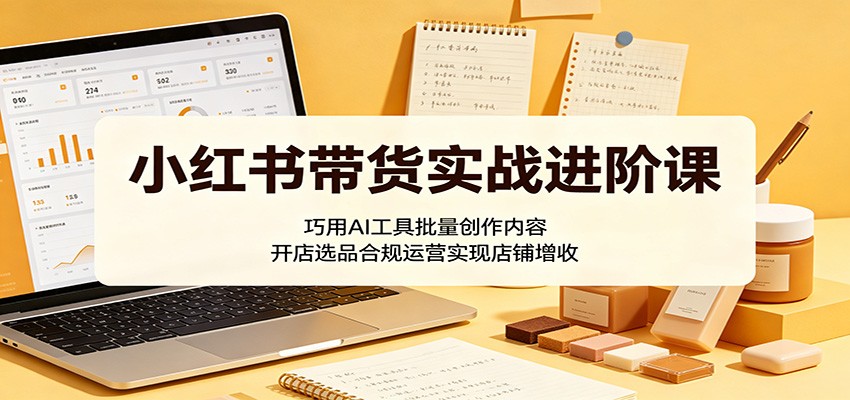 小红书带货实战进阶课：巧用AI工具批量创作内容，开店选品合规运营实现店铺增收-海淘下载站