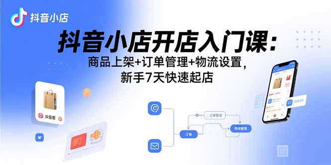 抖音小店开店入门课：商品上架+订单管理+物流设置，新手7天快速起店-海淘下载站