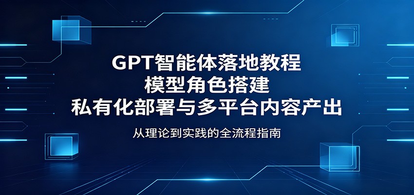 GPT智能体落地教程：模型角色搭建，私有化部署与多平台内容产出-海淘下载站